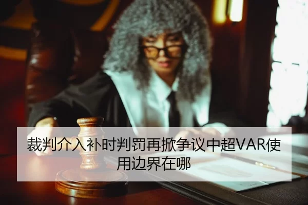 裁判介入补时判罚再掀争议中超VAR使用边界在哪