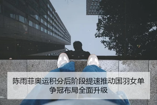 陈雨菲奥运积分后阶段提速推动国羽女单争冠布局全面升级