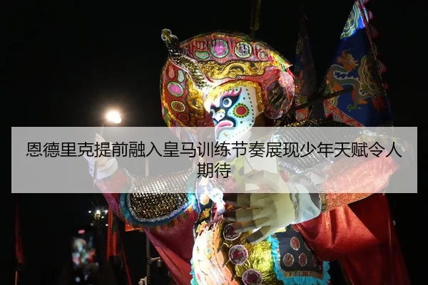 恩德里克提前融入皇马训练节奏展现少年天赋令人期待
