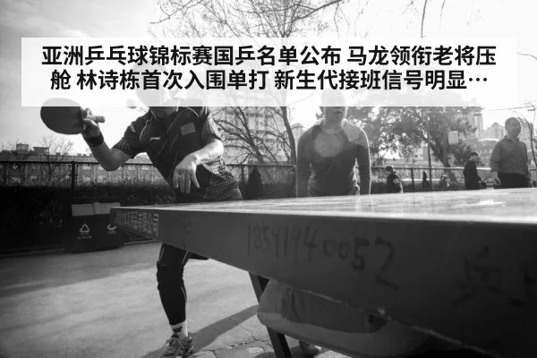 亚洲乒乓球锦标赛国乒名单公布 马龙领衔老将压舱 林诗栋首次入围单打 新生代接班信号明显 国乒新老交替迎来关键节点