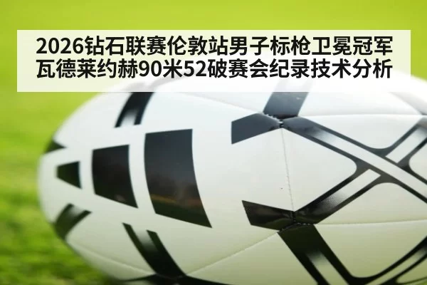 2026钻石联赛伦敦站男子标枪卫冕冠军瓦德莱约赫90米52破赛会纪录技术分析