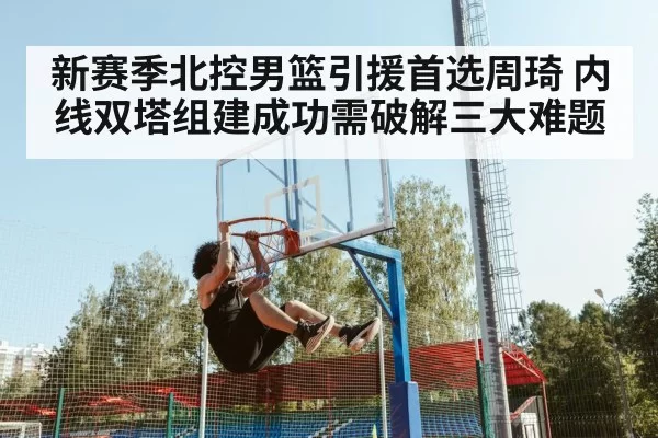 新赛季北控男篮引援首选周琦 内线双塔组建成功需破解三大难题